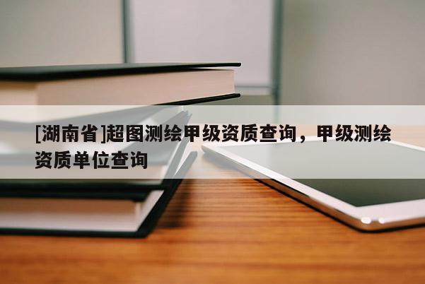 [湖南省]超圖測(cè)繪甲級(jí)資質(zhì)查詢，甲級(jí)測(cè)繪資質(zhì)單位查詢