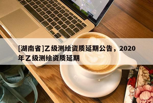 [湖南省]乙級(jí)測(cè)繪資質(zhì)延期公告，2020年乙級(jí)測(cè)繪資質(zhì)延期