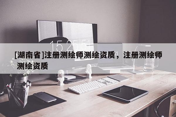[湖南省]注冊測繪師測繪資質(zhì)，注冊測繪師 測繪資質(zhì)