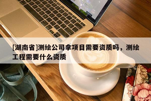 [湖南省]測(cè)繪公司拿項(xiàng)目需要資質(zhì)嗎，測(cè)繪工程需要什么資質(zhì)