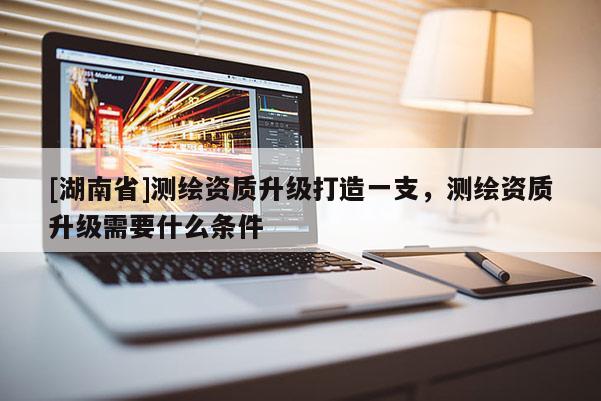 [湖南省]測(cè)繪資質(zhì)升級(jí)打造一支，測(cè)繪資質(zhì)升級(jí)需要什么條件