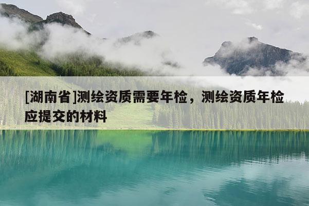 [湖南省]測繪資質需要年檢，測繪資質年檢應提交的材料