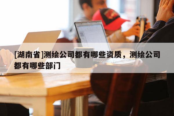 [湖南省]測繪公司都有哪些資質，測繪公司都有哪些部門
