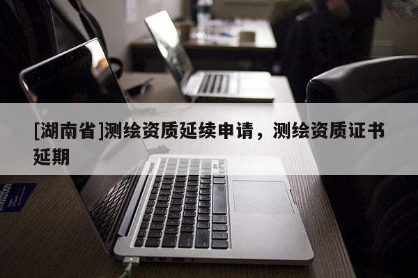 [湖南省]測繪資質(zhì)延續(xù)申請，測繪資質(zhì)證書延期
