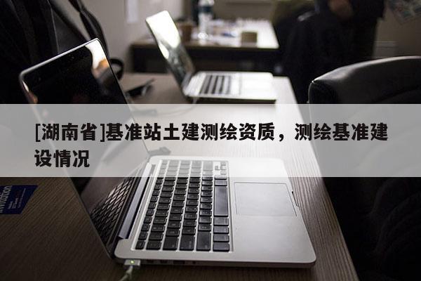 [湖南省]基準(zhǔn)站土建測繪資質(zhì)，測繪基準(zhǔn)建設(shè)情況