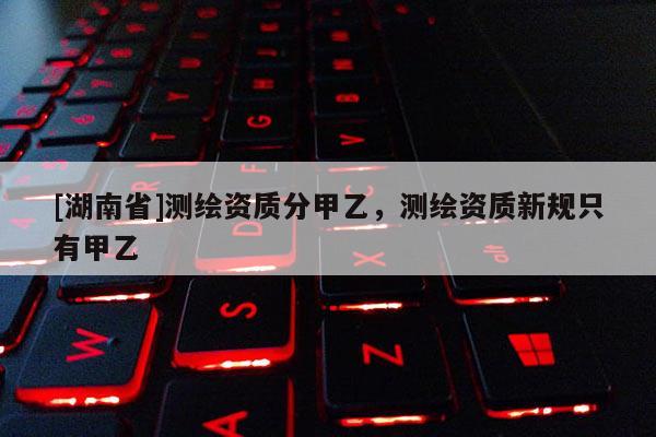 [湖南省]測繪資質(zhì)分甲乙，測繪資質(zhì)新規(guī)只有甲乙