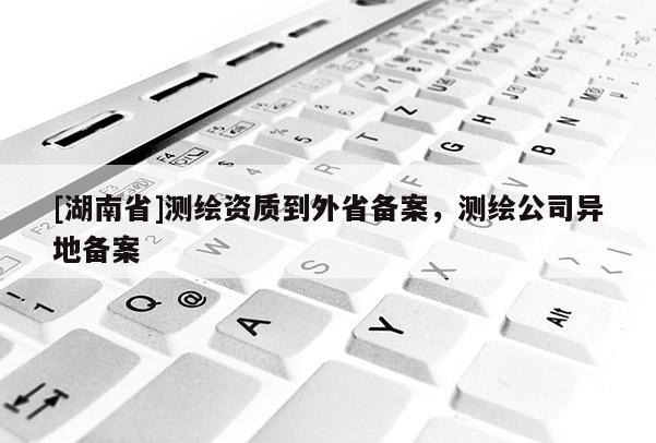 [湖南省]測繪資質(zhì)到外省備案，測繪公司異地備案