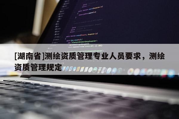 [湖南省]測繪資質(zhì)管理專業(yè)人員要求，測繪資質(zhì)管理規(guī)定