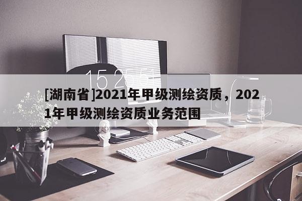 [湖南省]2021年甲級測繪資質(zhì)，2021年甲級測繪資質(zhì)業(yè)務(wù)范圍