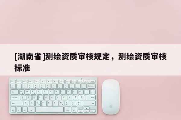 [湖南省]測繪資質(zhì)審核規(guī)定，測繪資質(zhì)審核標(biāo)準(zhǔn)