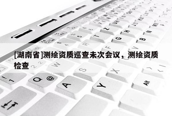 [湖南省]測繪資質(zhì)巡查未次會議，測繪資質(zhì)檢查