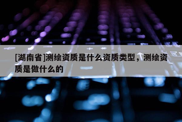 [湖南省]測繪資質(zhì)是什么資質(zhì)類型，測繪資質(zhì)是做什么的