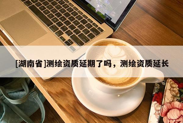 [湖南省]測繪資質(zhì)延期了嗎，測繪資質(zhì)延長