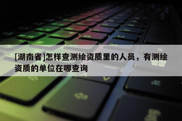 [湖南省]怎樣查測繪資質(zhì)里的人員，有測繪資質(zhì)的單位在哪查詢