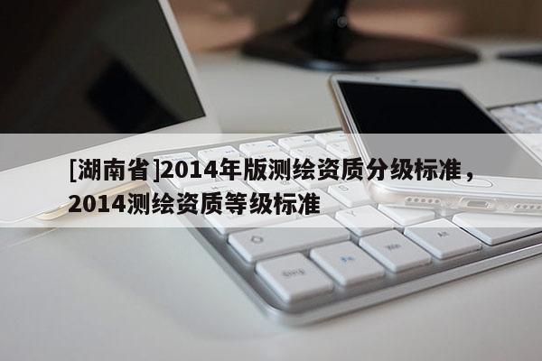 [湖南省]2014年版測繪資質(zhì)分級標準，2014測繪資質(zhì)等級標準