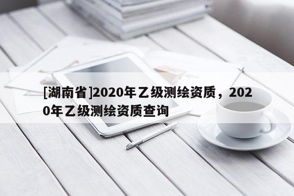 [湖南省]2020年乙級測繪資質(zhì)，2020年乙級測繪資質(zhì)查詢