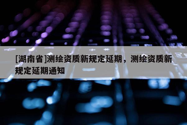[湖南省]測(cè)繪資質(zhì)新規(guī)定延期，測(cè)繪資質(zhì)新規(guī)定延期通知