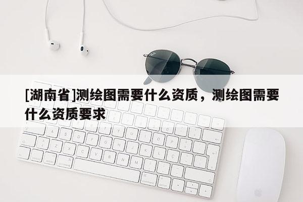 [湖南省]測(cè)繪圖需要什么資質(zhì)，測(cè)繪圖需要什么資質(zhì)要求