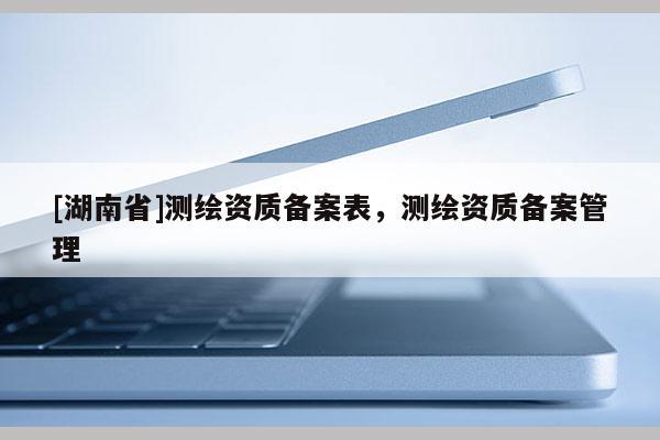 [湖南省]測繪資質(zhì)備案表，測繪資質(zhì)備案管理
