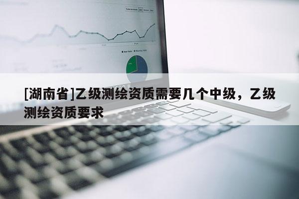 [湖南省]乙級測繪資質(zhì)需要幾個中級，乙級測繪資質(zhì)要求