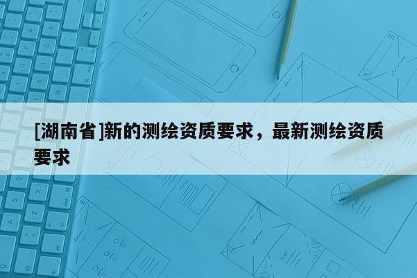 [湖南省]新的測繪資質(zhì)要求，最新測繪資質(zhì)要求