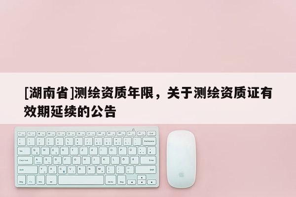 [湖南省]測繪資質(zhì)年限，關(guān)于測繪資質(zhì)證有效期延續(xù)的公告