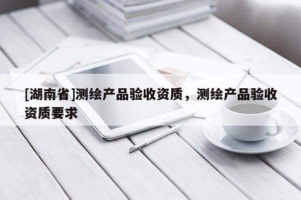 [湖南省]測繪產(chǎn)品驗(yàn)收資質(zhì)，測繪產(chǎn)品驗(yàn)收資質(zhì)要求