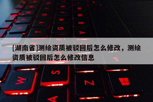[湖南省]測(cè)繪資質(zhì)被駁回后怎么修改，測(cè)繪資質(zhì)被駁回后怎么修改信息