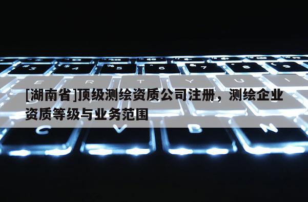[湖南省]頂級(jí)測(cè)繪資質(zhì)公司注冊(cè)，測(cè)繪企業(yè)資質(zhì)等級(jí)與業(yè)務(wù)范圍