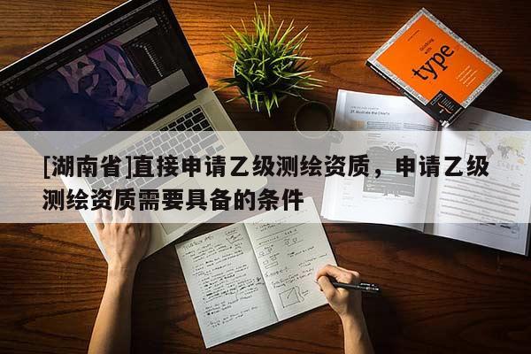 [湖南省]直接申請(qǐng)乙級(jí)測(cè)繪資質(zhì)，申請(qǐng)乙級(jí)測(cè)繪資質(zhì)需要具備的條件