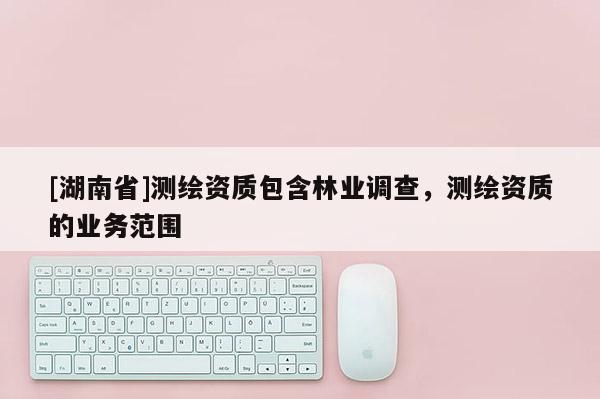 [湖南省]測(cè)繪資質(zhì)包含林業(yè)調(diào)查，測(cè)繪資質(zhì)的業(yè)務(wù)范圍