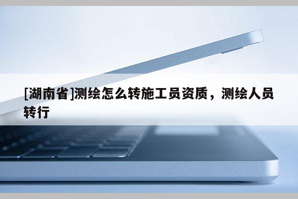 [湖南省]測(cè)繪怎么轉(zhuǎn)施工員資質(zhì)，測(cè)繪人員轉(zhuǎn)行