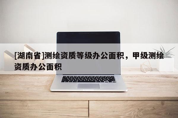 [湖南省]測(cè)繪資質(zhì)等級(jí)辦公面積，甲級(jí)測(cè)繪資質(zhì)辦公面積