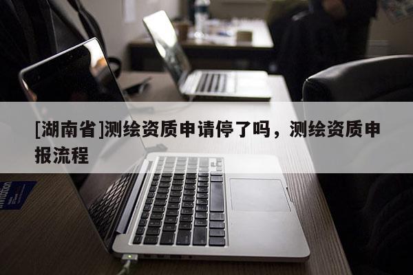 [湖南省]測繪資質(zhì)申請(qǐng)停了嗎，測繪資質(zhì)申報(bào)流程