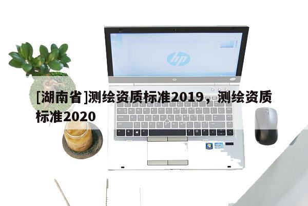 [湖南省]測繪資質(zhì)標(biāo)準(zhǔn)2019，測繪資質(zhì)標(biāo)準(zhǔn)2020
