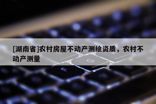 [湖南省]農(nóng)村房屋不動(dòng)產(chǎn)測繪資質(zhì)，農(nóng)村不動(dòng)產(chǎn)測量