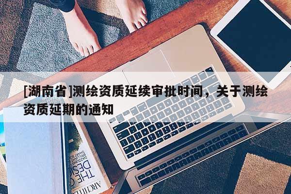 [湖南省]測繪資質(zhì)延續(xù)審批時間，關(guān)于測繪資質(zhì)延期的通知