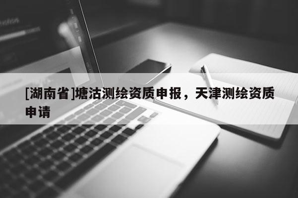 [湖南省]塘沽測繪資質(zhì)申報，天津測繪資質(zhì)申請