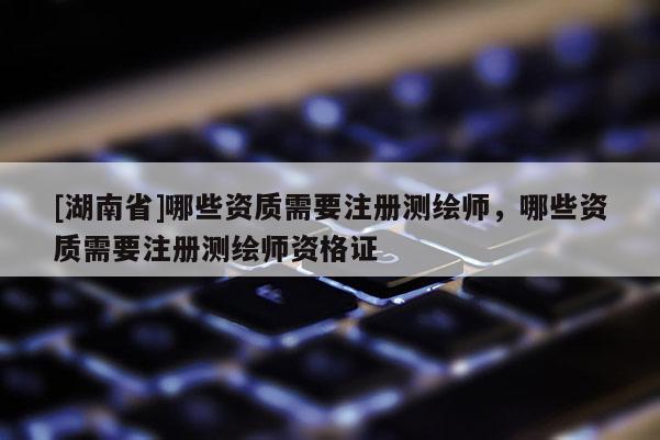 [湖南省]哪些資質(zhì)需要注冊測繪師，哪些資質(zhì)需要注冊測繪師資格證