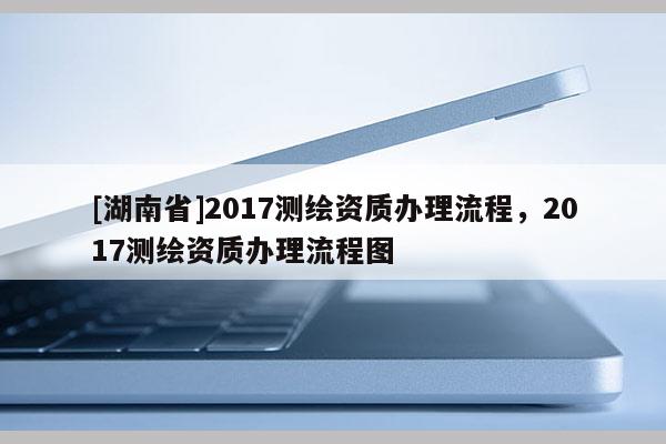 [湖南省]2017測繪資質(zhì)辦理流程，2017測繪資質(zhì)辦理流程圖