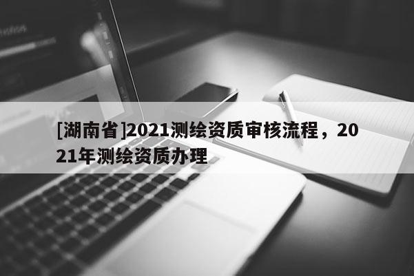 [湖南省]2021測繪資質(zhì)審核流程，2021年測繪資質(zhì)辦理