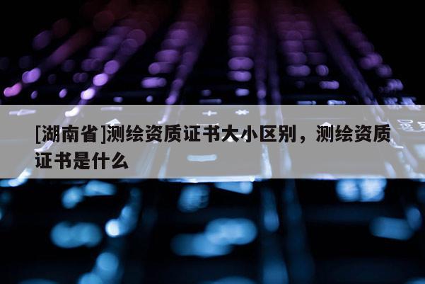 [湖南省]測(cè)繪資質(zhì)證書(shū)大小區(qū)別，測(cè)繪資質(zhì)證書(shū)是什么