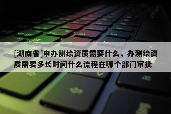 [湖南省]申辦測(cè)繪資質(zhì)需要什么，辦測(cè)繪資質(zhì)需要多長(zhǎng)時(shí)間什么流程在哪個(gè)部門審批