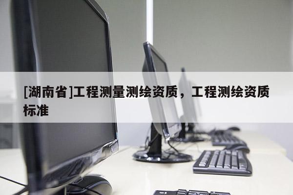 [湖南省]工程測量測繪資質(zhì)，工程測繪資質(zhì)標(biāo)準(zhǔn)