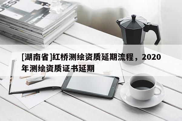 [湖南省]紅橋測繪資質(zhì)延期流程，2020年測繪資質(zhì)證書延期