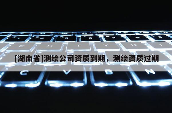 [湖南省]測(cè)繪公司資質(zhì)到期，測(cè)繪資質(zhì)過期