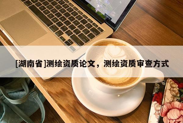 [湖南省]測(cè)繪資質(zhì)論文，測(cè)繪資質(zhì)審查方式