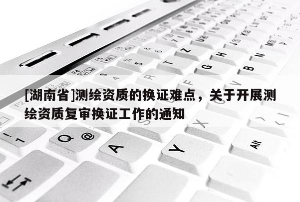 [湖南省]測(cè)繪資質(zhì)的換證難點(diǎn)，關(guān)于開展測(cè)繪資質(zhì)復(fù)審換證工作的通知
