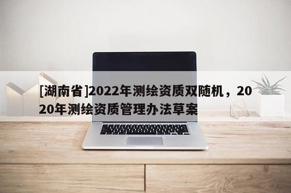 [湖南省]2022年測(cè)繪資質(zhì)雙隨機(jī)，2020年測(cè)繪資質(zhì)管理辦法草案