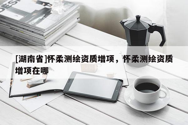 [湖南省]懷柔測(cè)繪資質(zhì)增項(xiàng)，懷柔測(cè)繪資質(zhì)增項(xiàng)在哪